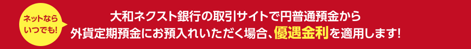 ネットならいつでも ! 大和ネクスト銀行の取引サイトで円普通預金から外貨定期預金にお預入れいただく場合、優遇金利を適用します !