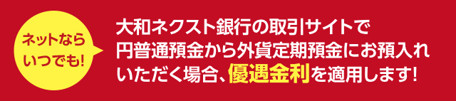 ネットならいつでも ! 大和ネクスト銀行の取引サイトで円普通預金から外貨定期預金にお預入れいただく場合、優遇金利を適用します !