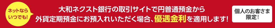 個人のお客さま限定 ! ネットならいつでも ! 大和ネクスト銀行の取引サイトで円普通預金から外貨定期預金にお預入れいただく場合、優遇金利を適用します !