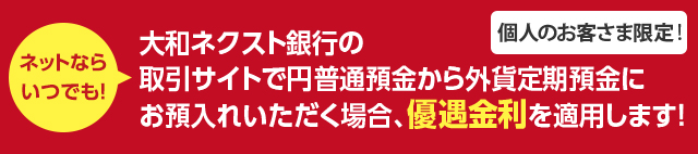 個人のお客さま限定 ! ネットならいつでも ! 大和ネクスト銀行の取引サイトで円普通預金から外貨定期預金にお預入れいただく場合、優遇金利を適用します !