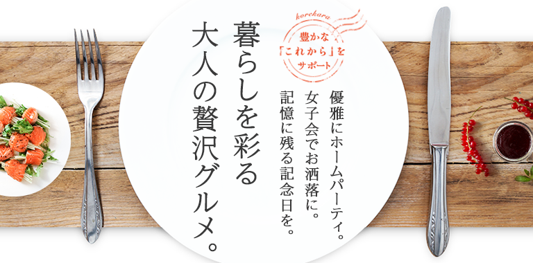 優雅にホームパーティ。女子会でお洒落に。記憶に残る記念日を。暮らしを彩る大人の贅沢グルメ。
