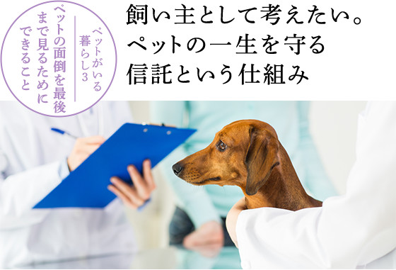 ペットがいる暮らし3 ペットの面倒を最後まで見るためにできること:飼い主として考えたい。ペットの一生を守る信託という仕組み