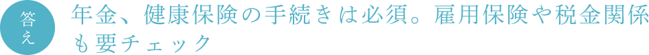 答え　年金、健康保険の手続きは必須。雇用保険や税金関係も要チェック