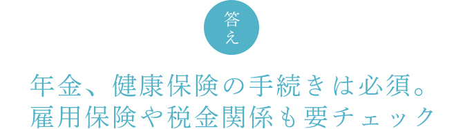 答え　年金、健康保険の手続きは必須。雇用保険や税金関係も要チェック