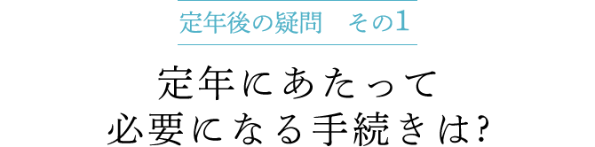 定年後の疑問 その1　定年にあたって必要になる手続きは ?