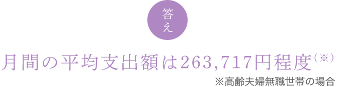 答え　月間の平均支出額は263,717円程度 (※) ※高齢夫婦無職世帯の場合