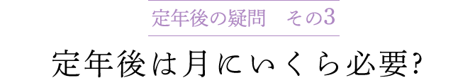 定年後の疑問 その3　定年後は月にいくら必要 ?