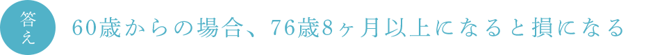 答え　60歳からの場合、76歳8ヶ月以上になると損になる