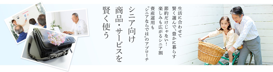 生活に合わせて賢く選んで、豊かに暮らす 節約だけじゃない！楽しみも広がるシニア割 資産運用も“シニアならでは”のアプローチ シニア向け商品・サービスを賢く使う