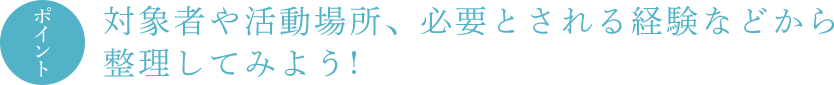 ポイント 対象者や活動場所、必要とされる経験などから整理してみよう !