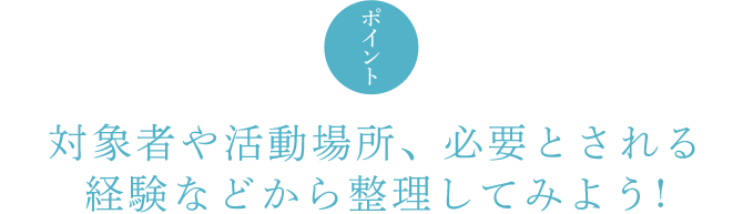 ポイント 対象者や活動場所、必要とされる経験などから整理してみよう !