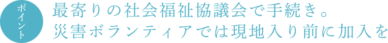 ポイント 最寄りの社会福祉協議会で手続き。災害ボランティアでは現地入り前に加入を
