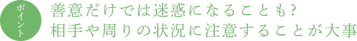ポイント 善意だけでは迷惑になることも ? 相手や周りの状況に注意することが大事