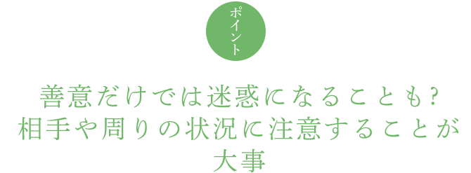 ポイント 善意だけでは迷惑になることも ? 相手や周りの状況に注意することが大事