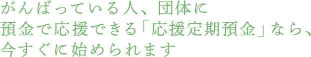 がんばっている人、団体に預金で応援できる「応援定期預金」なら、今すぐに始められます