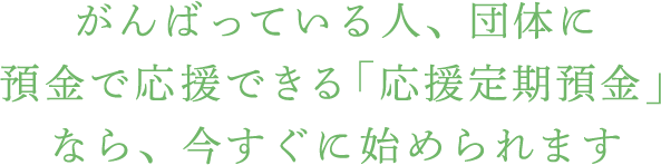 がんばっている人、団体に預金で応援できる「応援定期預金」なら、今すぐに始められます