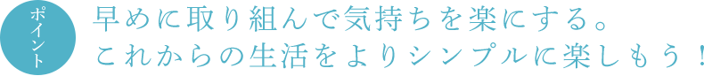 ポイント 早めに取り組んで気持ちを楽にする。これからの生活をよりシンプルに楽しもう !