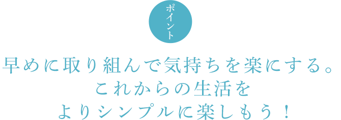 ポイント 早めに取り組んで気持ちを楽にする。これからの生活をよりシンプルに楽しもう !