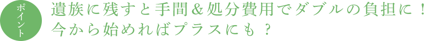 ポイント 遺族に残すと手間&処分費用でダブルの負担に ! 今から始めればプラスにも ?