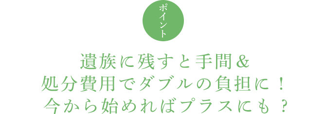 ポイント 遺族に残すと手間&処分費用でダブルの負担に ! 今から始めればプラスにも ?