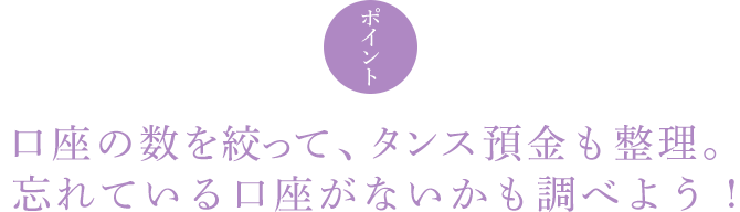 ポイント 口座の数を絞って、タンス預金も整理。忘れている口座がないかも調べよう !