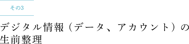 その3 デジタル情報 (データ、アカウント) の生前整理