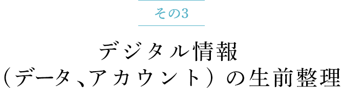 その3 デジタル情報 (データ、アカウント) の生前整理