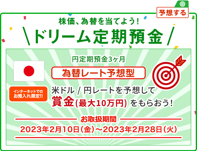 インターネットでのお預入れ限定!! 株価、為替を当てよう ! ドリーム定期預金 為替レート予想型 お取扱期間:2023年2月10日 (金) ～2023年2月28日 (火)