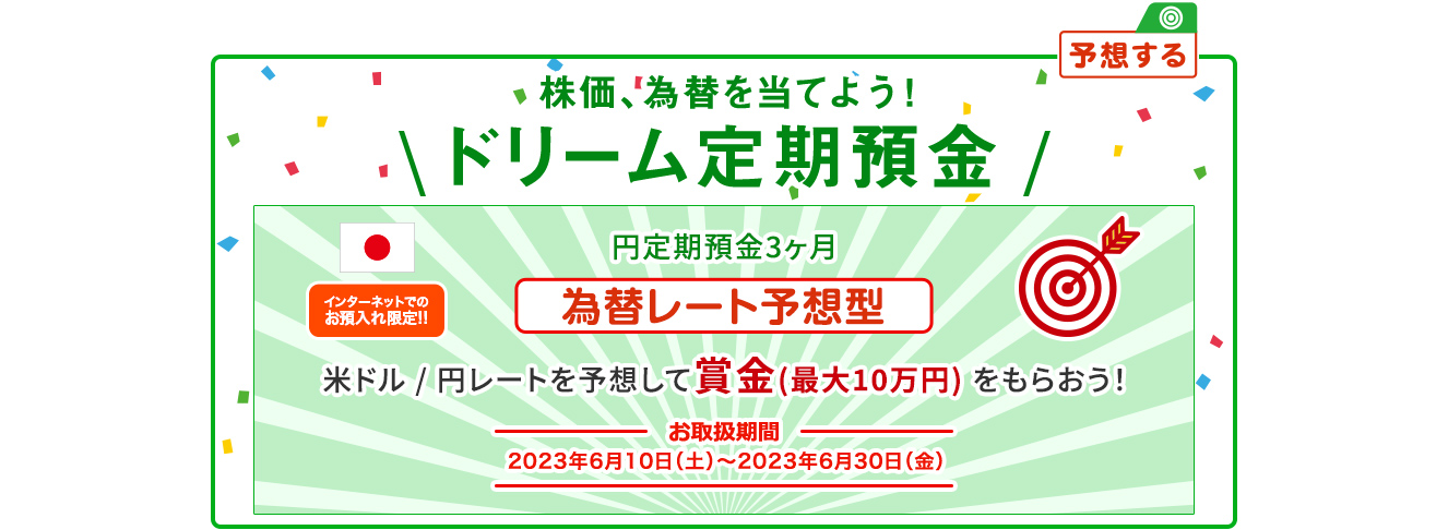 インターネットでのお預入れ限定!! 株価、為替を当てよう ! ドリーム定期預金 為替レート予想型 お取扱期間:2023年6月10日 (土) ～2023年6月30日 (金)