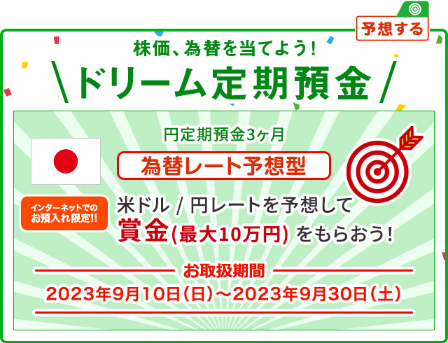 インターネットでのお預入れ限定!! 株価、為替を当てよう ! ドリーム定期預金 為替レート予想型 お取扱期間:2023年9月10日 (日) ～2023年9月30日 (土)