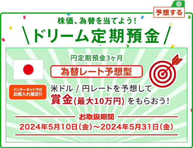インターネットでのお預入れ限定!! 株価、為替を当てよう ! ドリーム定期預金 為替レート予想型 お取扱期間:2024年5月10日 (金) ～2024年5月31日 (金)