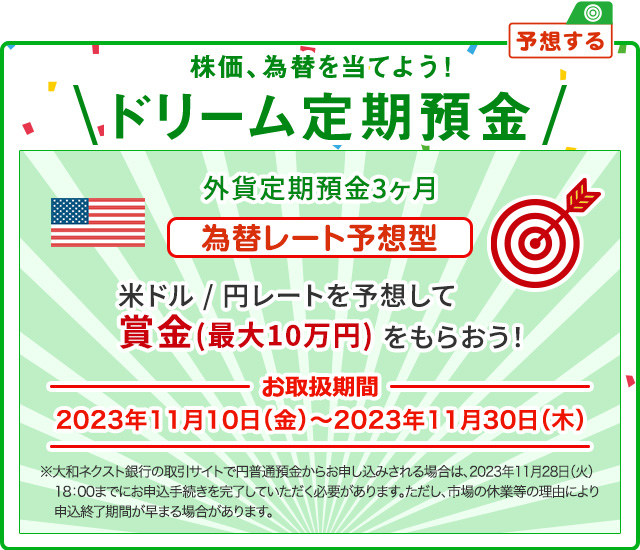 株価、為替を当てよう ! ドリーム定期預金 為替レート予想型 米ドル / 円レートを予想して賞金 (最大10万円) をもらおう ! お取扱期間：2023年11月10日 (金) ～2023年11月30日 (木) ※大和ネクスト銀行の取引サイトで円普通預金からお申し込みされる場合は、2023年11月28日 (火) 18:00までにお申込手続を完了していただく必要があります。ただし、市場の休業等の理由により申込終了時期が早まる場合があります。