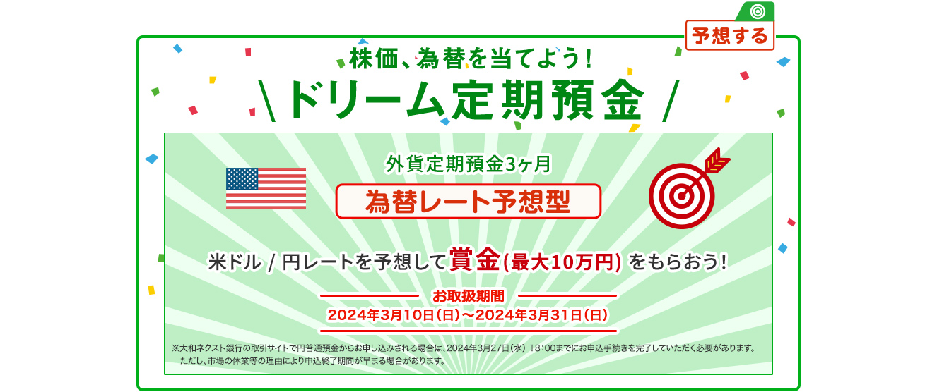 株価、為替を当てよう ! ドリーム定期預金 為替レート予想型 米ドル / 円レートを予想して賞金 (最大10万円) をもらおう ! お取扱期間：2024年3月10日 (日) ～2024年3月31日 (日) ※大和ネクスト銀行の取引サイトで円普通預金からお申し込みされる場合は、2024年3月27日 (水) 18:00までにお申込手続を完了していただく必要があります。ただし、市場の休業等の理由により申込終了時期が早まる場合があります。