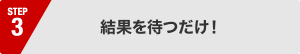 結果を待つだけ !