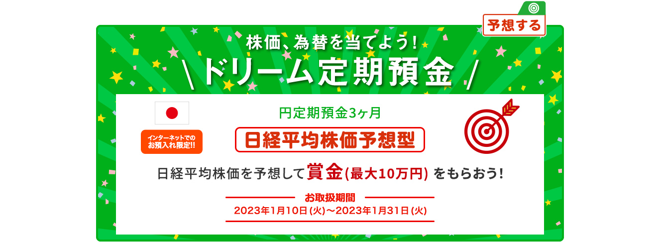 円ドリーム定期預金3ヶ月 日経平均株価を予想して賞金 (最大10万円) をもらおう！ インターネットでのお預入限定!! お取扱期間:2023年1月10日 (火) ～2023年1月31日 (火)