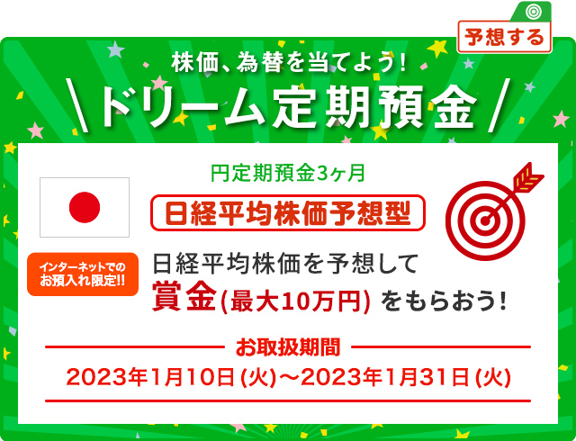 円ドリーム定期預金3ヶ月 日経平均株価を予想して賞金 (最大10万円) をもらおう！ インターネットでのお預入限定!! お取扱期間:2023年1月10日 (火) ～2023年1月31日 (火)