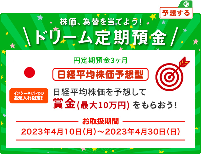 円ドリーム定期預金3ヶ月 日経平均株価を予想して賞金 (最大10万円) をもらおう！ インターネットでのお預入限定!! お取扱期間:2023年4月10日 (月) ～2023年4月30日 (日)