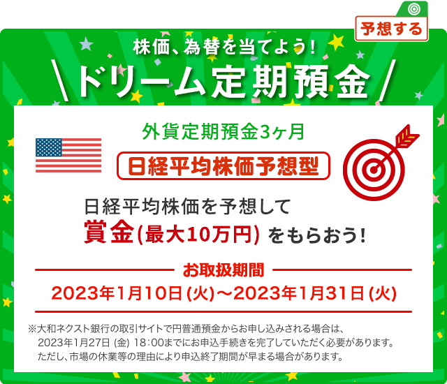 外貨ドリーム定期預金3ヶ月 日経平均株価を予想して賞金 (最大10万円) をもらおう ! 日経平均株価予想型 お取扱期間:2023年1月10日 (火) ～2023年1月31日 (火) ※大和ネクスト銀行の取引サイトで円普通預金からお申し込みされる場合は、2023年1月27日 (金) 18:00までにお申込手続きを完了していただく必要があります。ただし、市場の休業等の理由により申込終了期間が早まる場合があります。