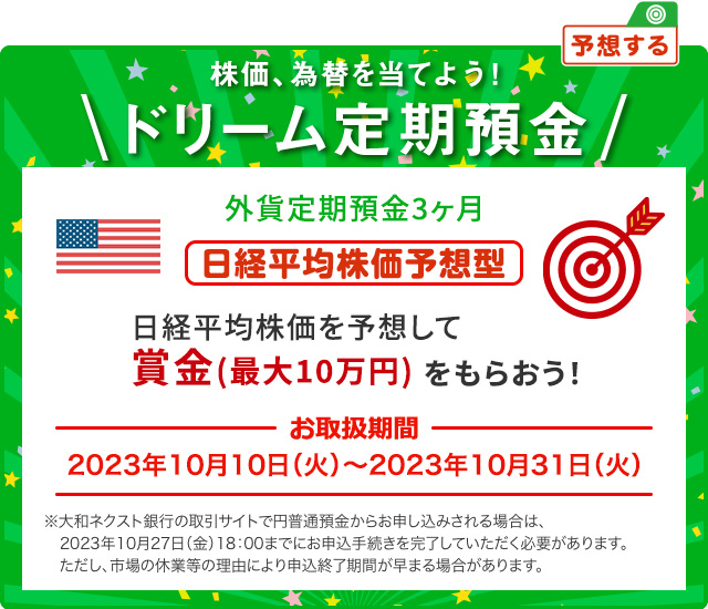 外貨ドリーム定期預金3ヶ月 日経平均株価を予想して賞金 (最大10万円) をもらおう ! 日経平均株価予想型 お取扱期間:2023年10月10日 (火) ～2023年10月31日 (火) ※大和ネクスト銀行の取引サイトで円普通預金からお申し込みされる場合は、2023年10月27日 (金) 18:00までにお申込手続きを完了していただく必要があります。ただし、市場の休業等の理由により申込終了期間が早まる場合があります。