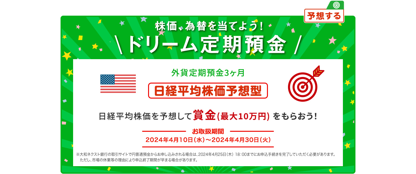 外貨ドリーム定期預金3ヶ月 日経平均株価を予想して賞金 (最大10万円) をもらおう ! 日経平均株価予想型 お取扱期間:2024年4月10日 (水) ～2024年4月30日 (火) ※大和ネクスト銀行の取引サイトで円普通預金からお申し込みされる場合は、2024年4月25日 (木) 18:00までにお申込手続きを完了していただく必要があります。ただし、市場の休業等の理由により申込終了期間が早まる場合があります。