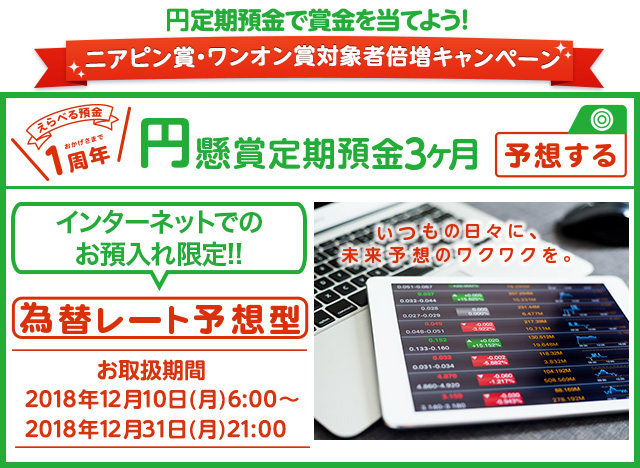 いつもの日々に、未来予想のワクワクを。インターネットでのお預入れ限定!! 円懸賞定期預金3ヶ月 為替レート予想型 お取扱期間:2018年12月10日 (月) 6:00～2018年12月31日 (月) 21:00