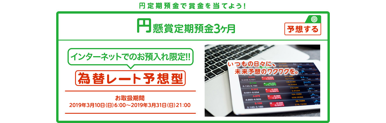 インターネットでのお預入れ限定!! 円懸賞定期預金3ヶ月 為替レート予想型 お取扱期間:2019年3月10日 (日) 6:00～2019年3月31日 (日) 21:00