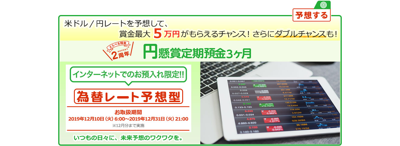 インターネットでのお預入れ限定!! 円懸賞定期預金3ヶ月 為替レート予想型 お取扱期間:2019年12月10日 (火) 6:00～2019年12月31日 (火) 21:00