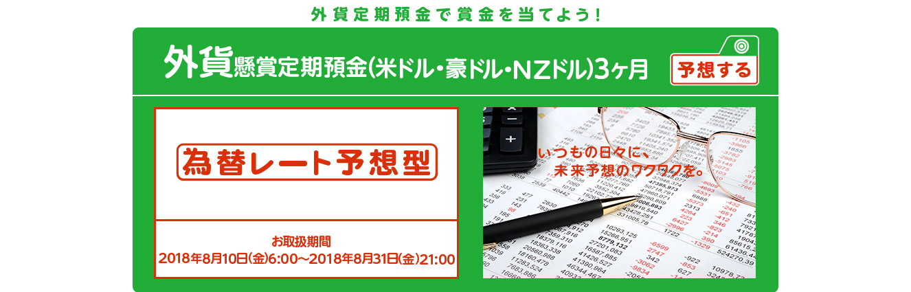 いつもの外貨定期預金に、楽しみをプラス！懸賞定期預金 為替レート予想型 お取扱期間：2018年8月10日 (金) 6:00～2018年8月31日 (金) 21:00
