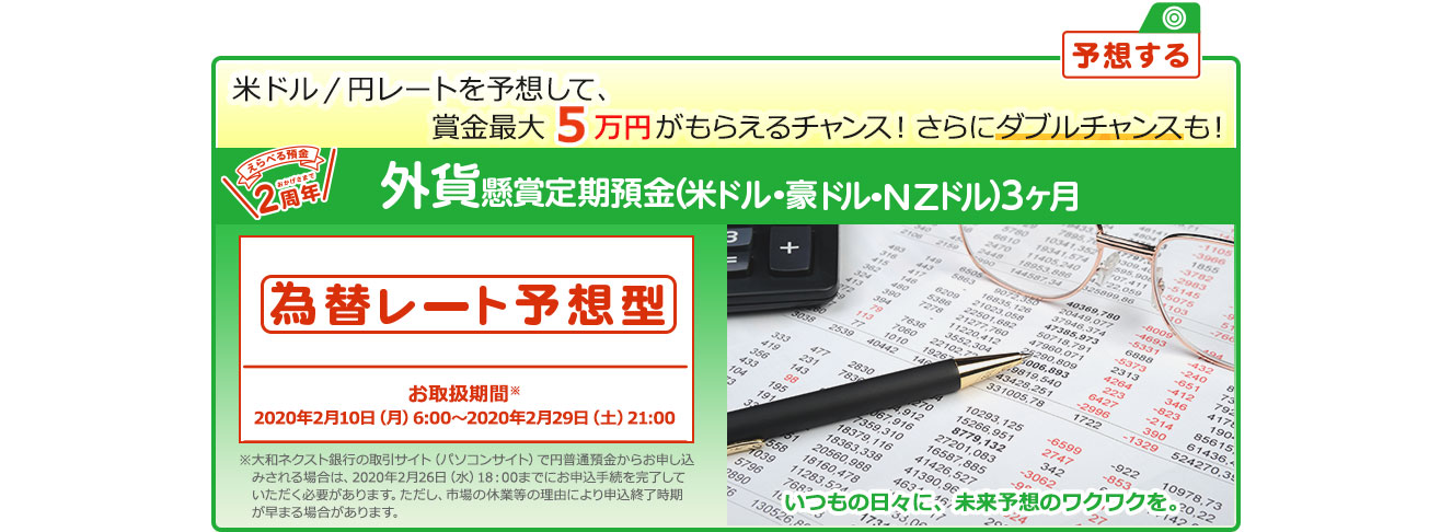 懸賞定期預金 為替レート予想型 お取扱期間：2020年2月10日 (月) 6:00～2020年2月29日 (土) 21:00 ※大和ネクスト銀行の取引サイト (パソコンサイト) で円普通預金からお申し込みされる場合は、2020年2月26日 (水) 18:00までにお申込手続を完了していただく必要があります。ただし、市場の休業等の理由により申込終了時期が早まる場合があります。