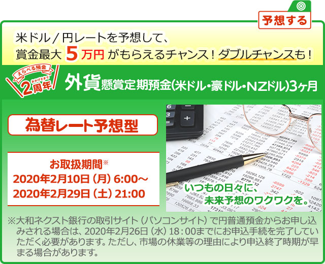 懸賞定期預金 為替レート予想型 お取扱期間：2020年2月10日 (月) 6:00～2020年2月29日 (土) 21:00 ※大和ネクスト銀行の取引サイト (パソコンサイト) で円普通預金からお申し込みされる場合は、2020年2月26日 (水) 18:00までにお申込手続を完了していただく必要があります。ただし、市場の休業等の理由により申込終了時期が早まる場合があります。