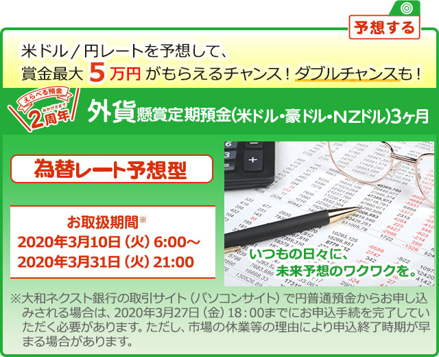 懸賞定期預金 為替レート予想型 お取扱期間：2020年3月10日 (火) 6:00～2020年3月31日 (火) 21:00 ※大和ネクスト銀行の取引サイト (パソコンサイト) で円普通預金からお申し込みされる場合は、2020年3月27日 (金) 18:00までにお申込手続を完了していただく必要があります。ただし、市場の休業等の理由により申込終了時期が早まる場合があります。