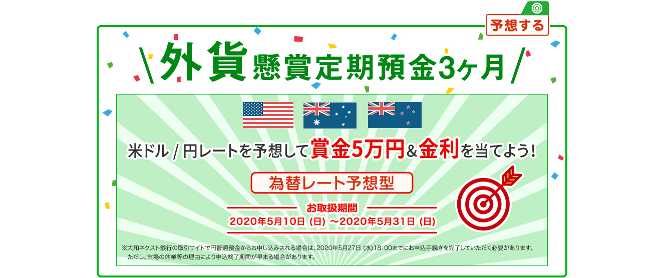 外貨懸賞定期預金3ヶ月 米ドル / 円レートを予想して賞金5万円&金利を当てよう 為替レート予想型 お取扱期間：2020年5月10日 (日) ～2020年5月31日 (日) ※大和ネクスト銀行の取引サイトで円普通預金からお申し込みされる場合は、2020年5月27日 (水) 18:00までにお申込手続を完了していただく必要があります。ただし、市場の休業等の理由により申込終了時期が早まる場合があります。