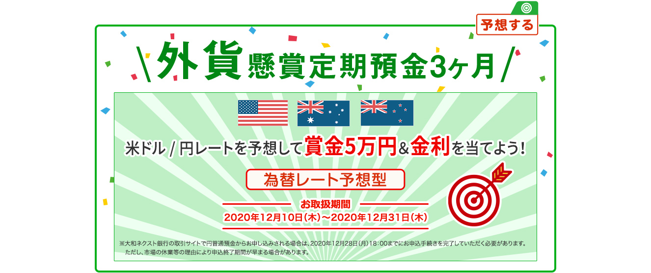 外貨懸賞定期預金3ヶ月 米ドル / 円レートを予想して賞金5万円&金利を当てよう 為替レート予想型 お取扱期間：2020年12月10日 (木) ～2020年12月31日 (木) ※大和ネクスト銀行の取引サイトで円普通預金からお申し込みされる場合は、2020年12月28日 (月) 18:00までにお申込手続を完了していただく必要があります。ただし、市場の休業等の理由により申込終了時期が早まる場合があります。