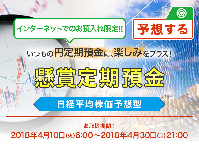 インターネットでのお預入れ限定 ! ! いつもの円定期預金に、楽しみをプラス ! 懸賞定期預金 日経平均株価予想型 お取扱期間:2018年4月10日 (火) 6:00～2018年4月30日 (月) 21:00